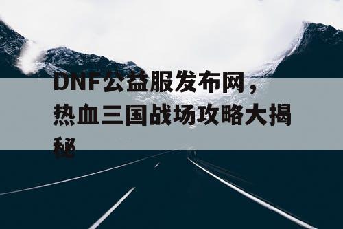 DNF公益服发布网，热血三国战场攻略大揭秘