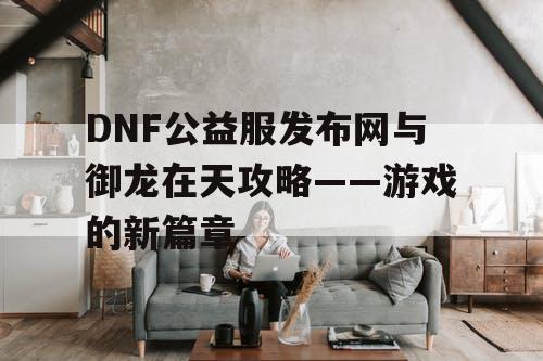 DNF公益服发布网与御龙在天攻略——游戏的新篇章