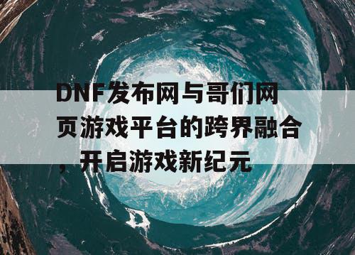 DNF发布网与哥们网页游戏平台的跨界融合，开启游戏新纪元