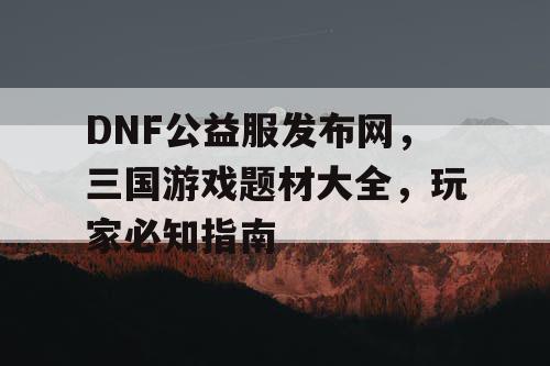 DNF公益服发布网，三国游戏题材大全，玩家必知指南