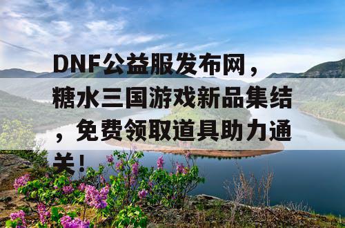 DNF公益服发布网，糖水三国游戏新品集结，免费领取道具助力通关！