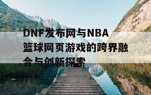 DNF发布网与NBA篮球网页游戏的跨界融合与创新探索