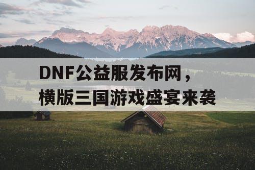 DNF公益服发布网，横版三国游戏盛宴来袭