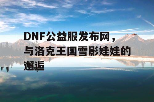 DNF公益服发布网，与洛克王国雪影娃娃的邂逅