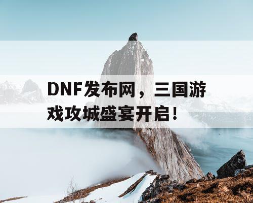 DNF发布网，三国游戏攻城盛宴开启！