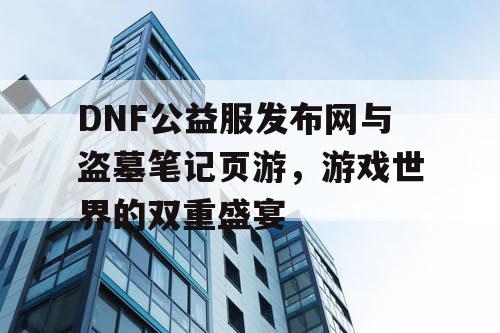 DNF公益服发布网与盗墓笔记页游，游戏世界的双重盛宴