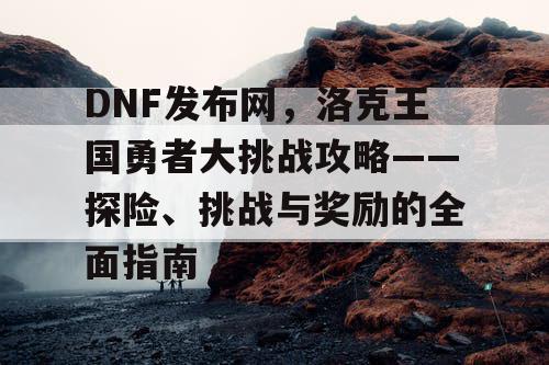 DNF发布网，洛克王国勇者大挑战攻略——探险、挑战与奖励的全面指南