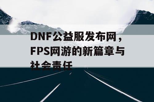 DNF公益服发布网，FPS网游的新篇章与社会责任