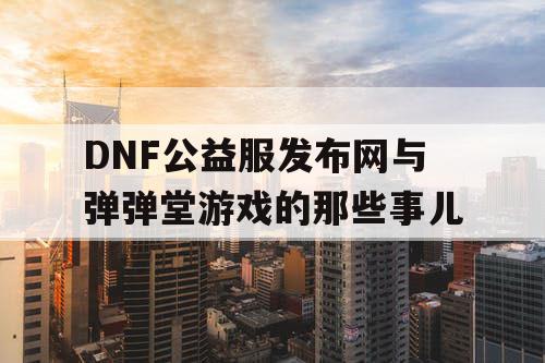 DNF公益服发布网与弹弹堂游戏的那些事儿