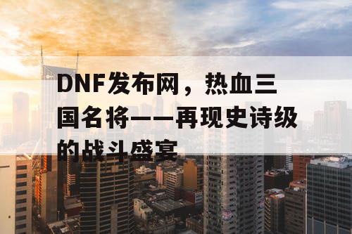 DNF发布网，热血三国名将——再现史诗级的战斗盛宴