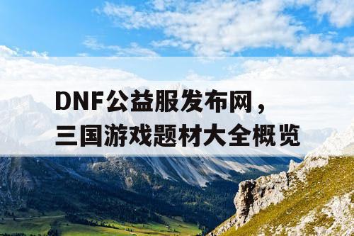 DNF公益服发布网，三国游戏题材大全概览